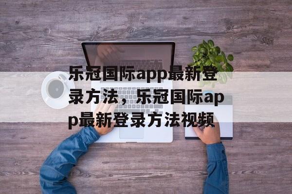 乐冠国际app最新登录方法，乐冠国际app最新登录方法视频