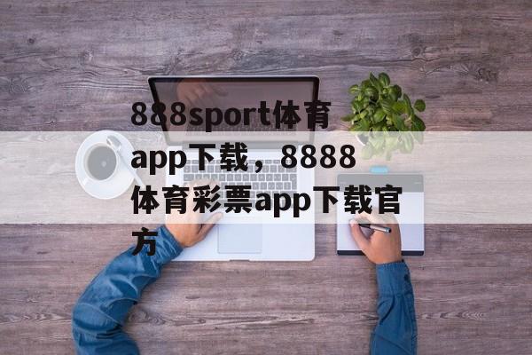 888sport体育app下载，8888体育彩票app下载官方